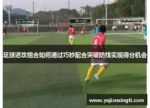 足球进攻组合如何通过巧妙配合突破防线实现得分机会